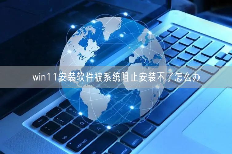 win11安装软件被系统阻止安装不了怎么办 win11安装软件被系统阻止安装不了怎么办